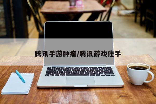 腾讯手游肿瘤/腾讯游戏住手