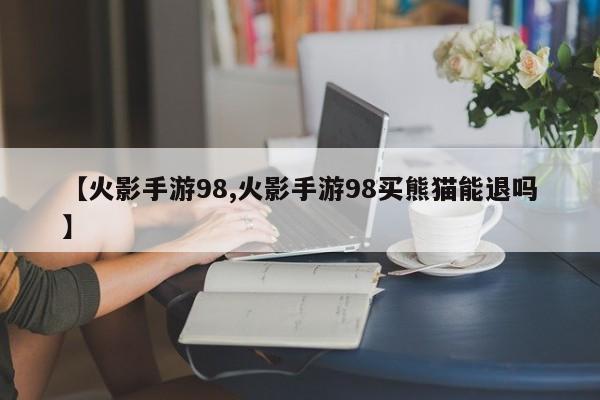【火影手游98,火影手游98买熊猫能退吗】