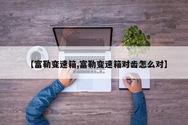 【富勒变速箱,富勒变速箱对齿怎么对】