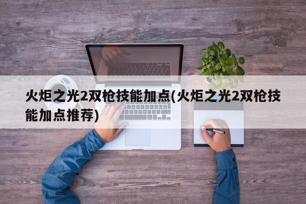 火炬之光2双枪技能加点(火炬之光2双枪技能加点推荐)